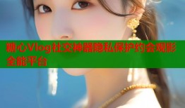 糖心Vlog社交神器隐私保护约会观影全能平台