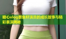糖心vlog蔡鱼籽演员的成长故事与精彩表演揭秘