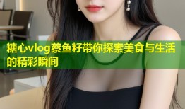 糖心vlog蔡鱼籽带你探索美食与生活的精彩瞬间