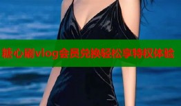 糖心刷vlog会员兑换轻松享特权体验
