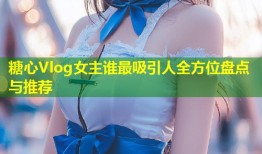 糖心Vlog女主谁最吸引人全方位盘点与推荐