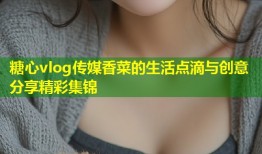 糖心vlog传媒香菜的生活点滴与创意分享精彩集锦