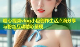 糖心视频vlog小巨创作生活点滴分享与粉丝互动精彩呈现