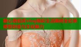 糖心唐伯虎vlog精彩生活瞬间全纪录感受创意与文化魅力