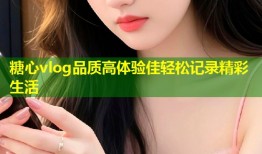 糖心vlog品质高体验佳轻松记录精彩生活