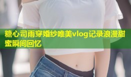 糖心司雨穿婚纱唯美vlog记录浪漫甜蜜瞬间回忆