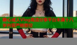 糖心成人Vlog高清分享平台未满十八岁内容严格管控