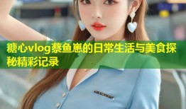 糖心vlog蔡鱼崽的日常生活与美食探秘精彩记录