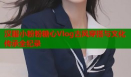 汉服小粉粉糖心Vlog古风穿搭与文化传承全纪录