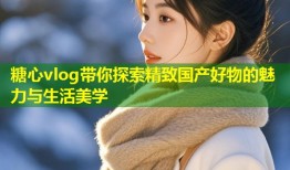 糖心vlog带你探索精致国产好物的魅力与生活美学