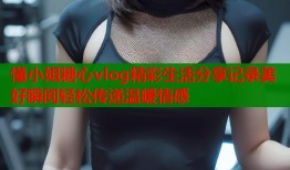 懂小姐糖心vlog精彩生活分享记录美好瞬间轻松传递温暖情感