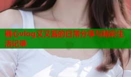 糖心vlog又又酱的日常分享与精彩生活记录