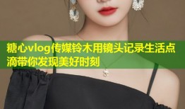 糖心vlog传媒铃木用镜头记录生活点滴带你发现美好时刻