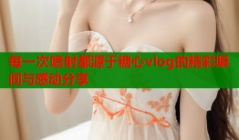 每一次喷射都源于糖心vlog的精彩瞬间与感动分享