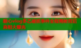 糖心vlog多乙被抓事件全程揭秘背后真相大曝光