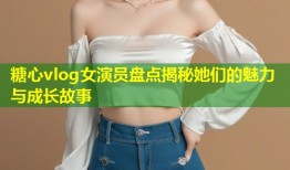 糖心vlog女演员盘点揭秘她们的魅力与成长故事