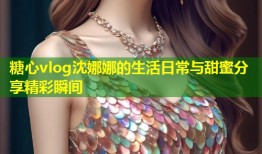 糖心vlog沈娜娜的生活日常与甜蜜分享精彩瞬间