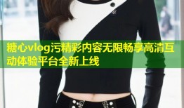 糖心vlog污精彩内容无限畅享高清互动体验平台全新上线