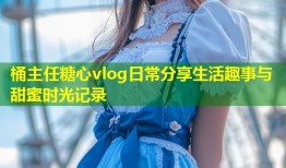 桶主任糖心vlog日常分享生活趣事与甜蜜时光记录