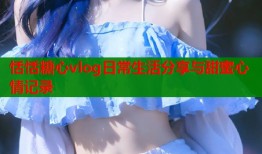 恬恬糖心vlog日常生活分享与甜蜜心情记录