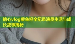 糖心vlog蔡鱼籽全纪录演员生活与成长故事揭秘
