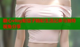 糖心vlog蛇信子精彩生活记录与独特视角分享