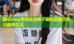 糖心vlog带你走进柚子猫的温馨日常与趣味生活