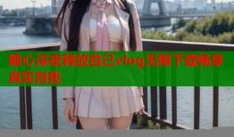 糖心深夜释放自己vlog无限下载畅享真实自我