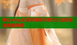 糖心vlog女演员颜值与魅力大比拼谁最美最吸睛