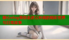 糖心vlog带你走进公孙离的精彩世界与日常故事