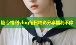 糖心福利vlog每日精彩分享福利不停