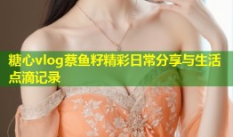 糖心vlog蔡鱼籽精彩日常分享与生活点滴记录