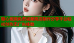 糖心视频免费视频高清制作分享平台轻松创作无广告体验