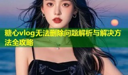 糖心vlog无法删除问题解析与解决方法全攻略