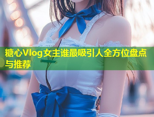 糖心Vlog女主谁最吸引人全方位盘点与推荐