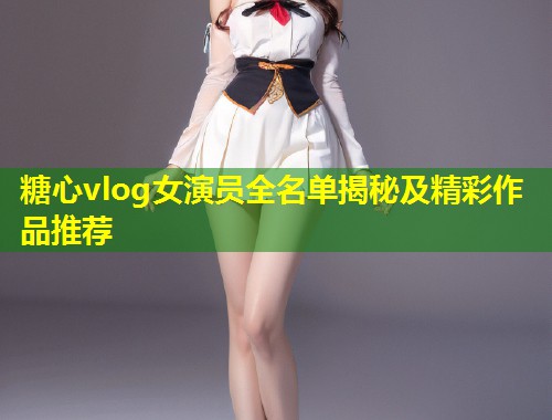 糖心vlog女演员全名单揭秘及精彩作品推荐
