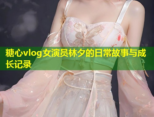 糖心vlog女演员林夕的日常故事与成长记录