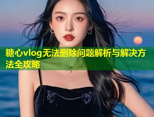糖心vlog无法删除问题解析与解决方法全攻略