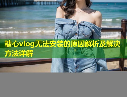 糖心vlog无法安装的原因解析及解决方法详解