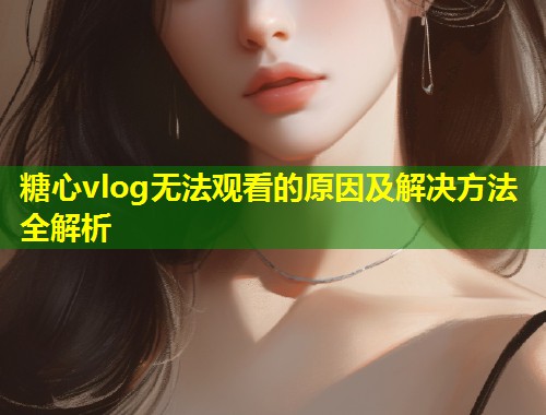 糖心vlog无法观看的原因及解决方法全解析