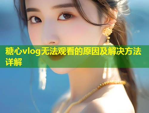 糖心vlog无法观看的原因及解决方法详解