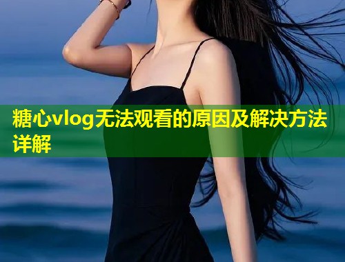 糖心vlog无法观看的原因及解决方法详解