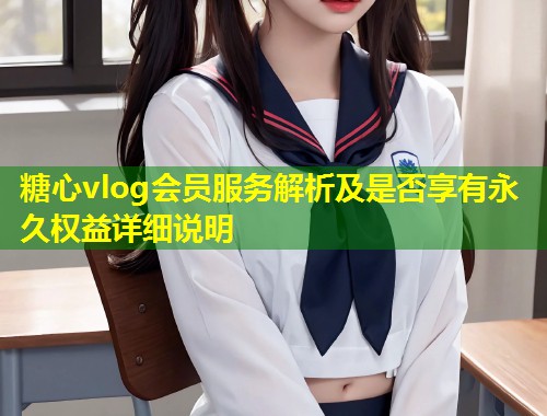 糖心vlog会员服务解析及是否享有永久权益详细说明