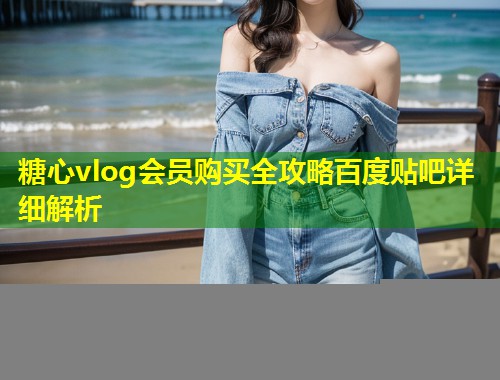 糖心vlog会员购买全攻略百度贴吧详细解析