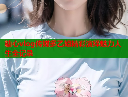 糖心vlog传媒多乙姐精彩演绎魅力人生全记录