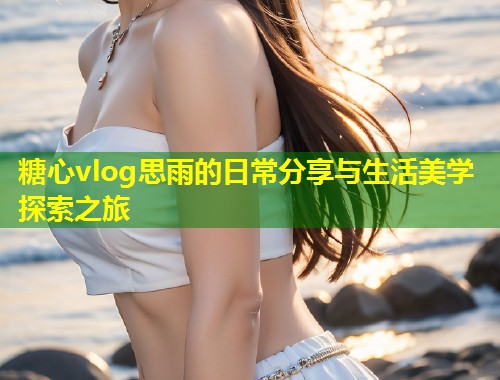 糖心vlog思雨的日常分享与生活美学探索之旅
