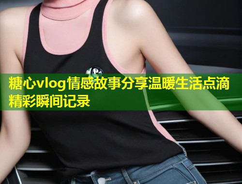糖心vlog情感故事分享温暖生活点滴精彩瞬间记录