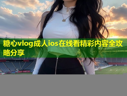糖心vlog成人ios在线看精彩内容全攻略分享