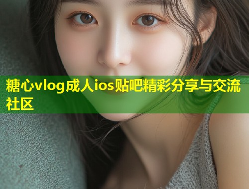 糖心vlog成人ios贴吧精彩分享与交流社区