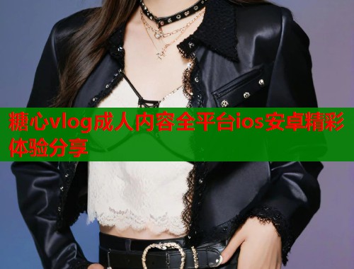 糖心vlog成人内容全平台ios安卓精彩体验分享